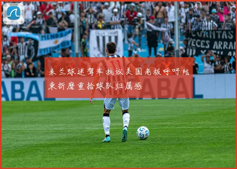 米兰球迷驾车抗议美国老板呼吁结束折磨重拾球队归属感