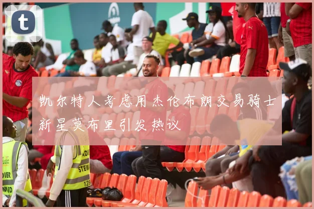 凯尔特人考虑用杰伦布朗交易骑士新星莫布里引发热议