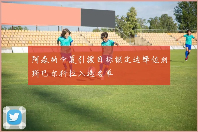 阿森纳今夏引援目标锁定边锋佐利斯巴尔科拉入选名单