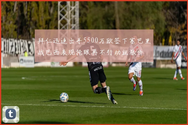 拜仁迅速出手5500万欧签下塞巴里战巴西表现抢眼再不行动就涨价
