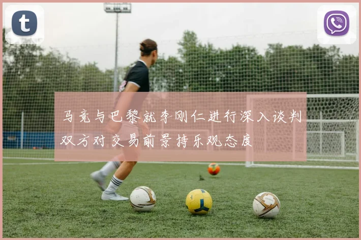马竞与巴黎就李刚仁进行深入谈判双方对交易前景持乐观态度