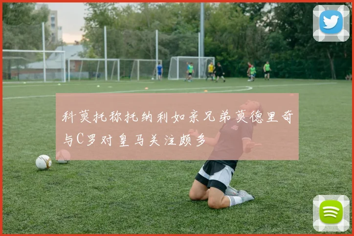 科莫托称托纳利如亲兄弟莫德里奇与C罗对皇马关注颇多