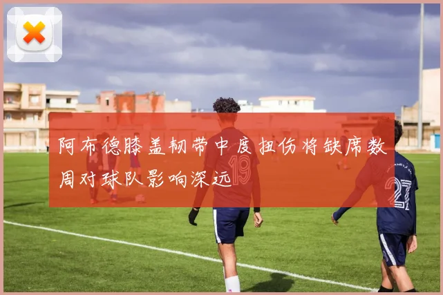 阿布德膝盖韧带中度扭伤将缺席数周对球队影响深远