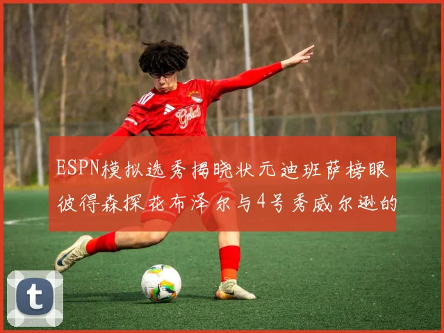 ESPN模拟选秀揭晓状元迪班萨榜眼彼得森探花布泽尔与4号秀威尔逊的精彩表现