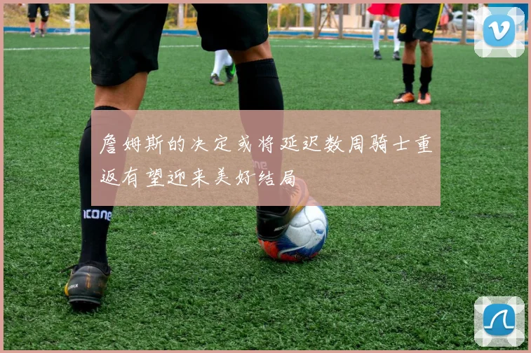 詹姆斯的决定或将延迟数周骑士重返有望迎来美好结局