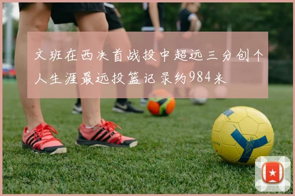 文班在西决首战投中超远三分创个人生涯最远投篮记录约984米