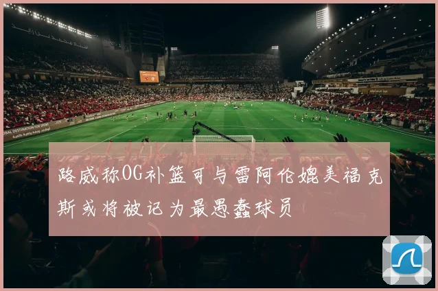 路威称OG补篮可与雷阿伦媲美福克斯或将被记为最愚蠢球员