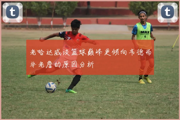 老哈达威谈篮球巅峰更倾向韦德而非老詹的原因分析