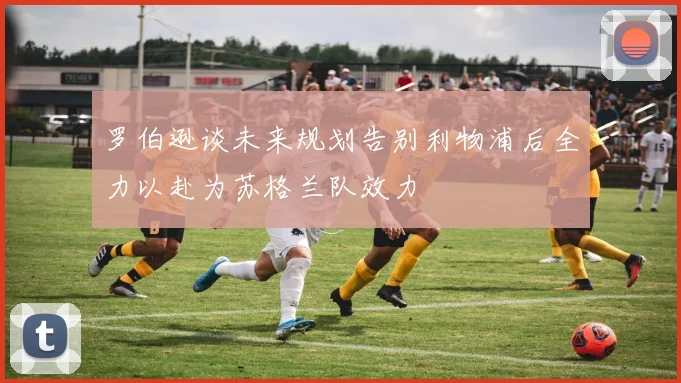 罗伯逊谈未来规划告别利物浦后全力以赴为苏格兰队效力