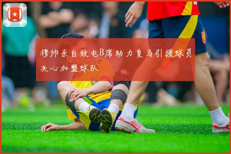 穆帅亲自致电B席助力皇马引援球员决心加盟球队