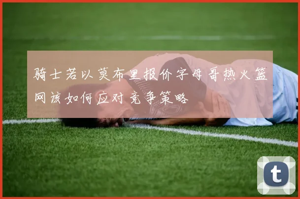 骑士若以莫布里报价字母哥热火篮网该如何应对竞争策略