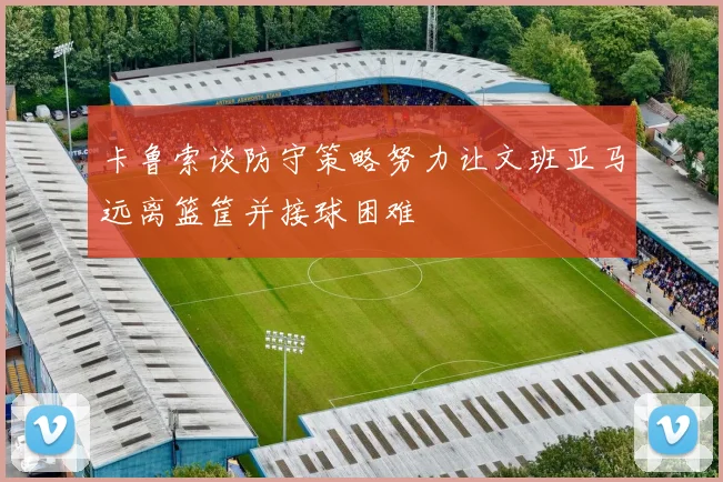 卡鲁索谈防守策略努力让文班亚马远离篮筐并接球困难
