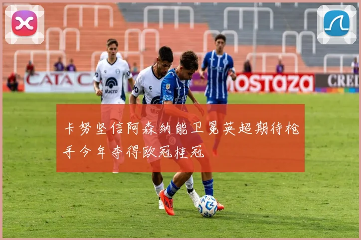 卡努坚信阿森纳能卫冕英超期待枪手今年夺得欧冠桂冠