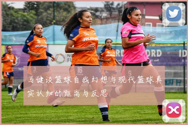 马健谈篮球自我幻想与现代篮球真实认知的距离与反思