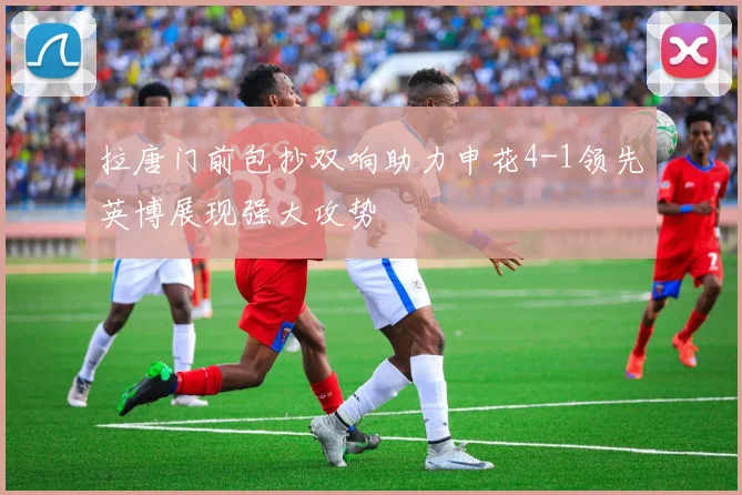 拉唐门前包抄双响助力申花4-1领先英博展现强大攻势