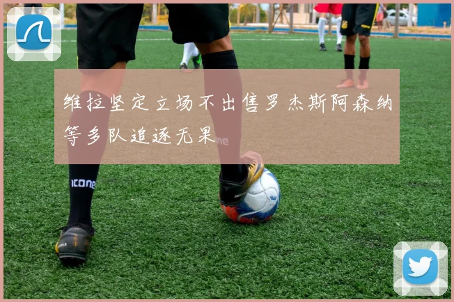 维拉坚定立场不出售罗杰斯阿森纳等多队追逐无果