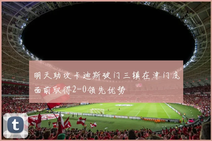 明天助攻卡迪斯破门三镇在津门虎面前取得2-0领先优势