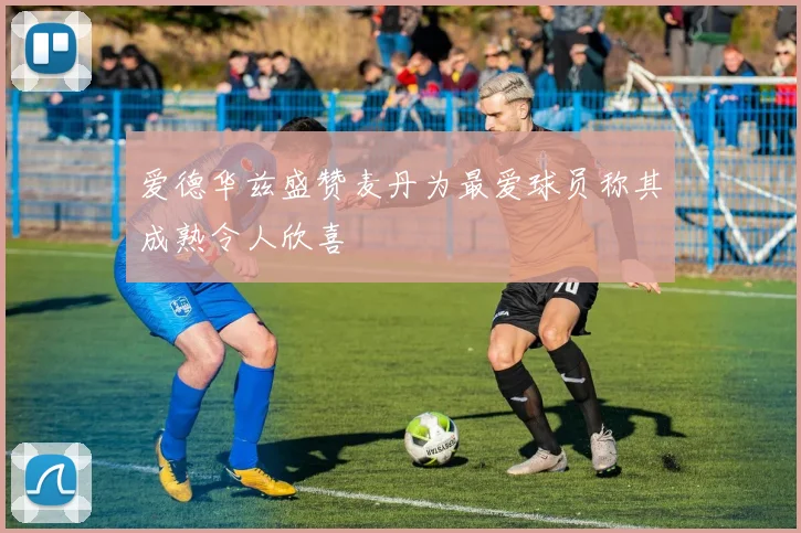 爱德华兹盛赞麦丹为最爱球员称其成熟令人欣喜