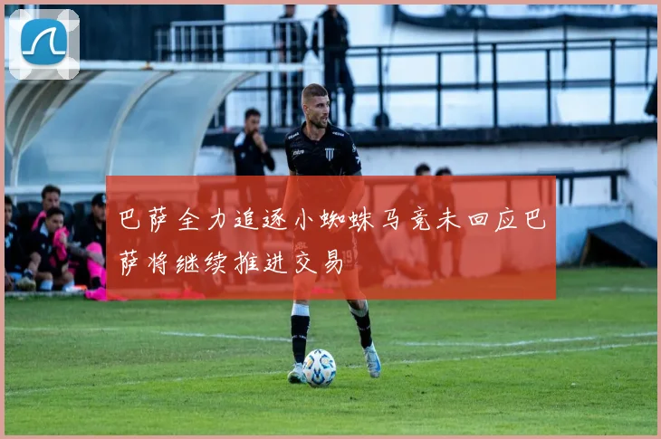 巴萨全力追逐小蜘蛛马竞未回应巴萨将继续推进交易