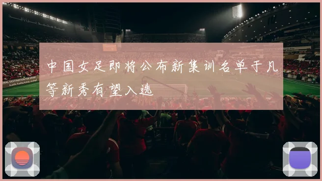 中国女足即将公布新集训名单于凡等新秀有望入选
