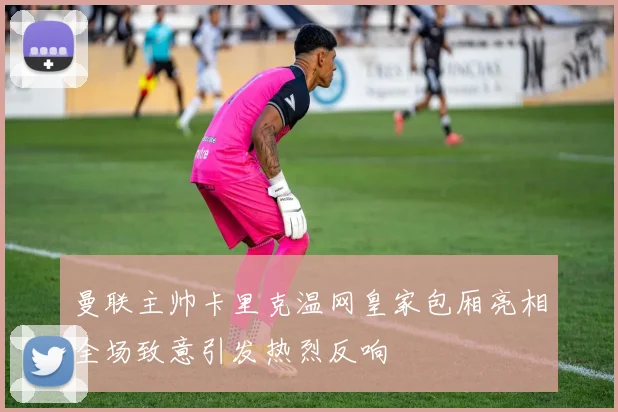 曼联主帅卡里克温网皇家包厢亮相全场致意引发热烈反响
