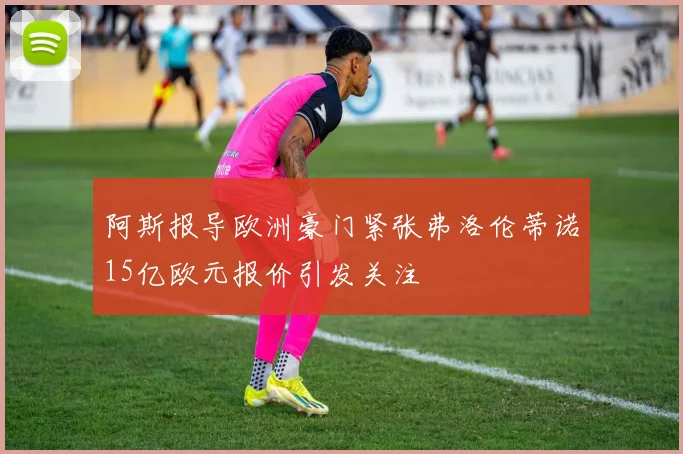 阿斯报导欧洲豪门紧张弗洛伦蒂诺15亿欧元报价引发关注