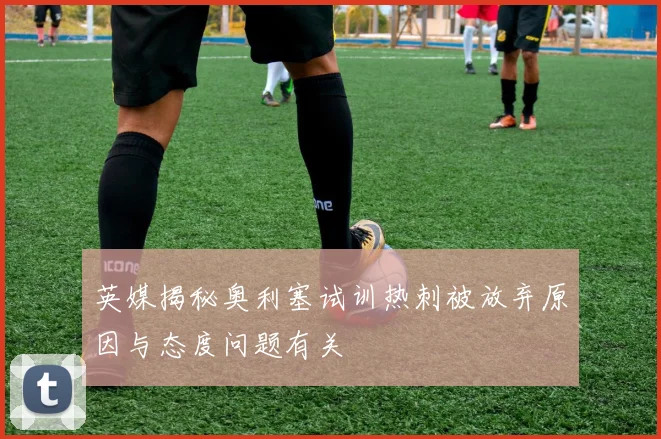 英媒揭秘奥利塞试训热刺被放弃原因与态度问题有关