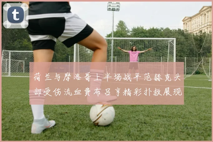 荷兰与摩洛哥上半场战平范赫克头部受伤流血费布吕亨精彩扑救展现实力