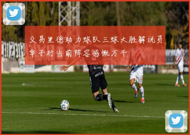 交易里德助力球队三球大胜解说员华子对当前阵容感慨万千
