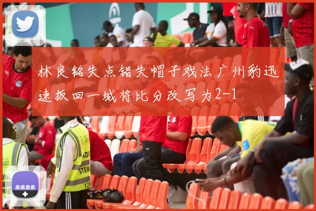 林良铭失点错失帽子戏法广州豹迅速扳回一城将比分改写为2-1