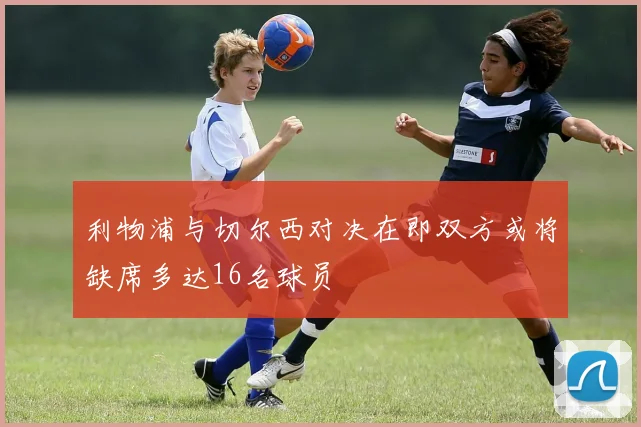 利物浦与切尔西对决在即双方或将缺席多达16名球员