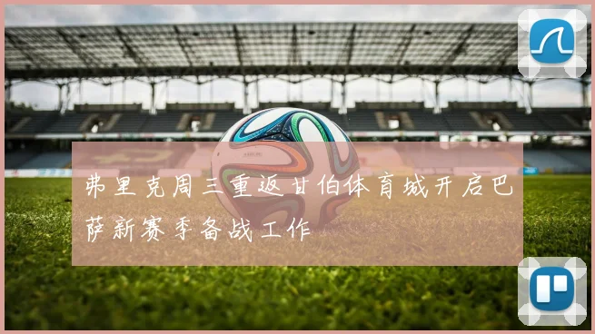 弗里克周三重返甘伯体育城开启巴萨新赛季备战工作